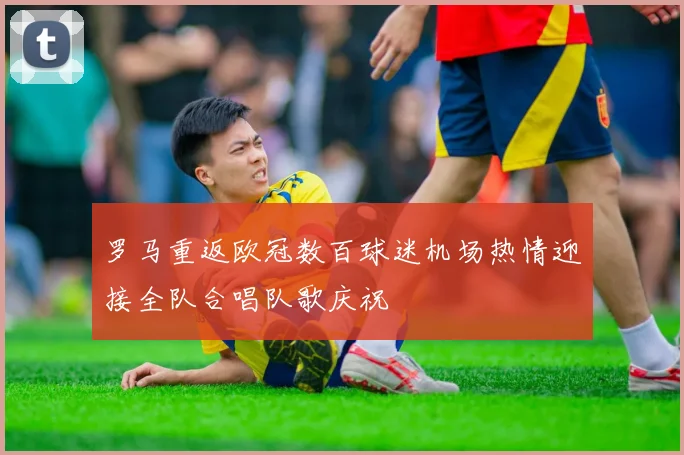 罗马重返欧冠数百球迷机场热情迎接全队合唱队歌庆祝
