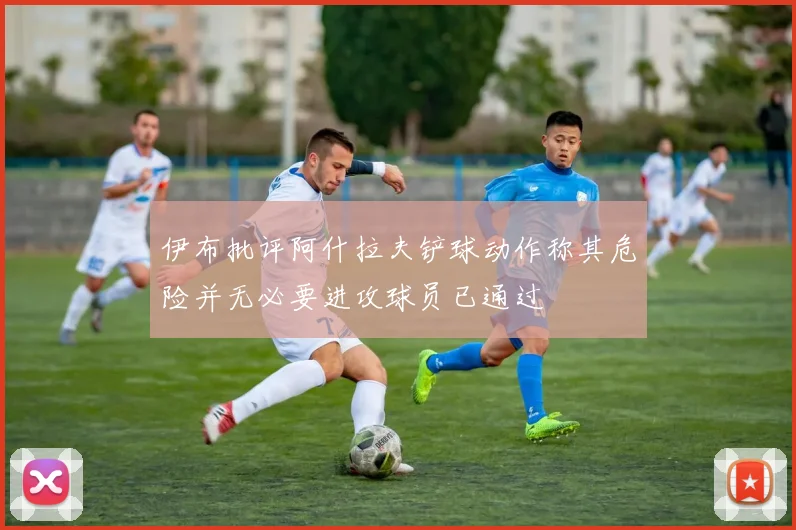 伊布批评阿什拉夫铲球动作称其危险并无必要进攻球员已通过