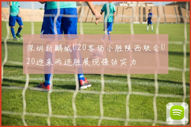 深圳新鹏城U20客场小胜陕西联合U20迎来两连胜展现强劲实力