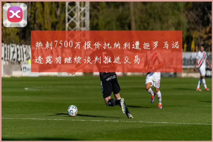 热刺7500万报价托纳利遭拒罗马诺透露将继续谈判推进交易