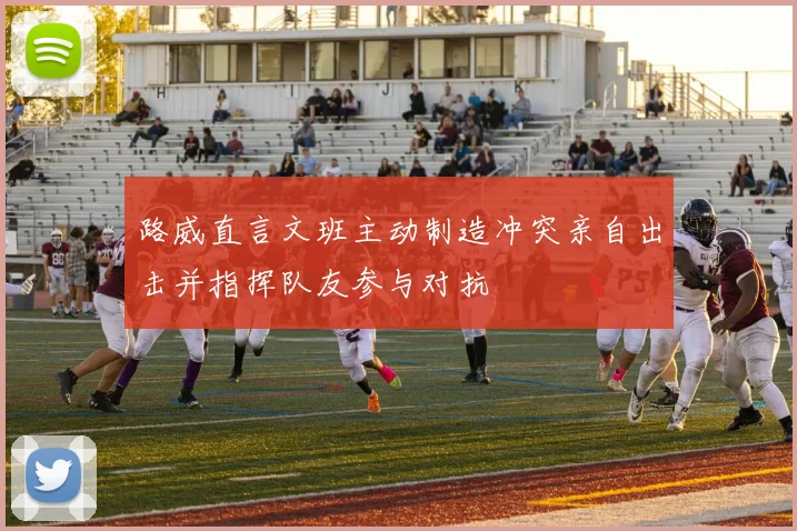 路威直言文班主动制造冲突亲自出击并指挥队友参与对抗
