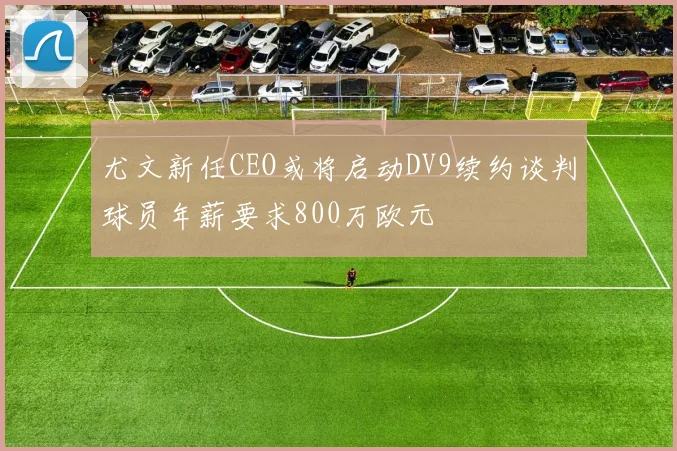 尤文新任CEO或将启动DV9续约谈判球员年薪要求800万欧元