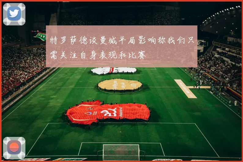 特罗萨德谈曼城平局影响称我们只需关注自身表现和比赛