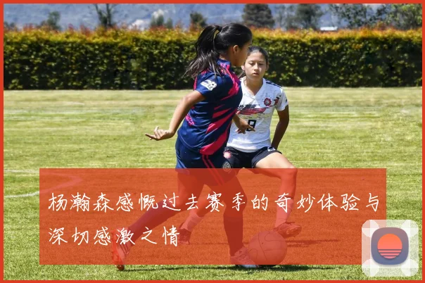 杨瀚森感慨过去赛季的奇妙体验与深切感激之情