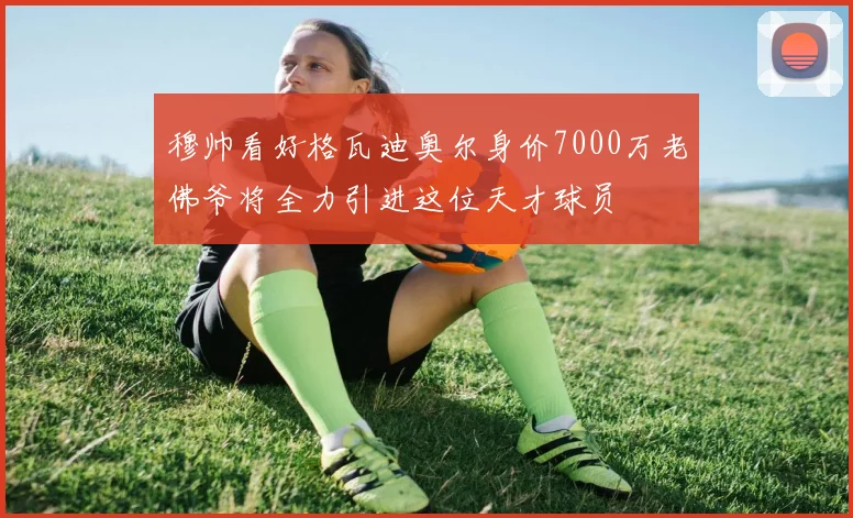穆帅看好格瓦迪奥尔身价7000万老佛爷将全力引进这位天才球员