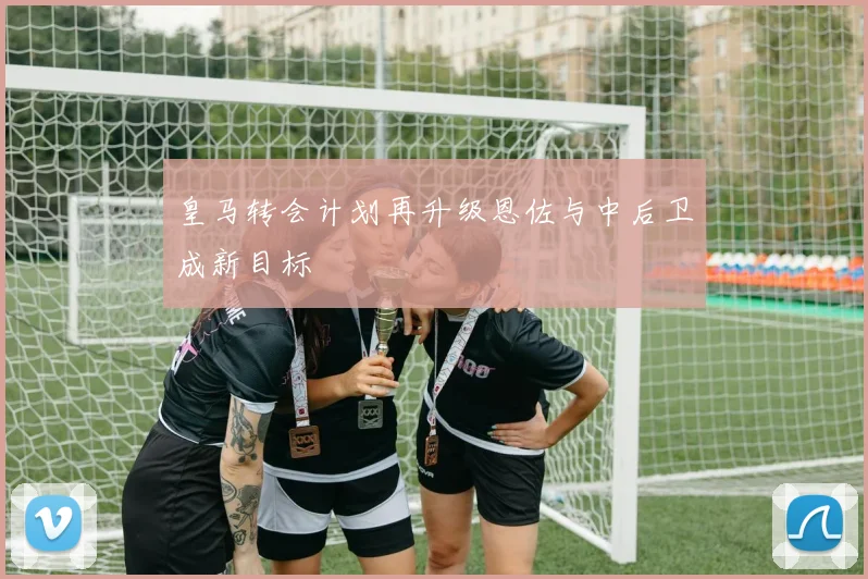 皇马转会计划再升级恩佐与中后卫成新目标