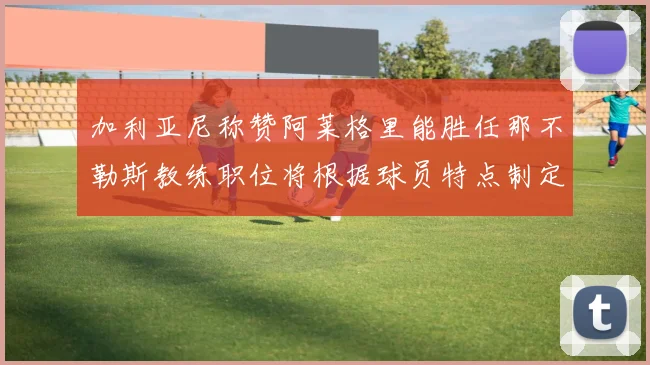 加利亚尼称赞阿莱格里能胜任那不勒斯教练职位将根据球员特点制定战术