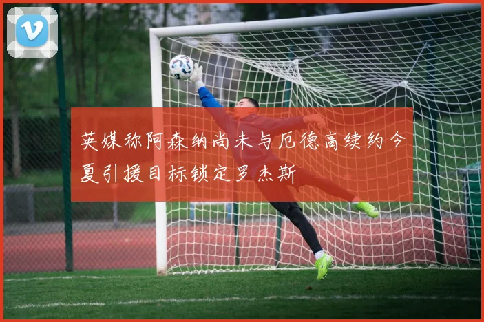 英媒称阿森纳尚未与厄德高续约今夏引援目标锁定罗杰斯