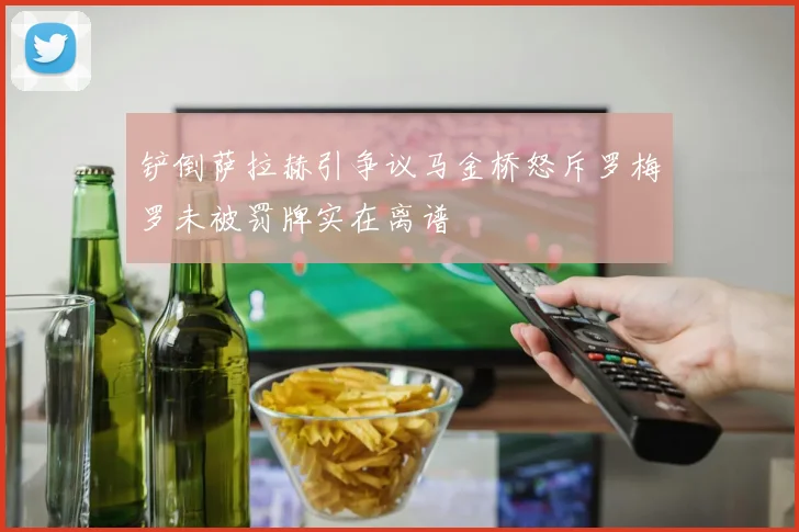 铲倒萨拉赫引争议马金桥怒斥罗梅罗未被罚牌实在离谱