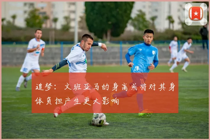 追梦：文班亚马的身高或将对其身体负担产生更大影响