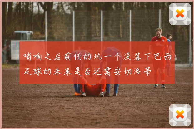 哨响之后前任的坑一个没落下巴西足球的未来是否还需安切洛蒂