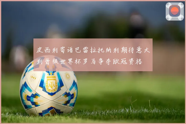 皮西利寄语巴雷拉托纳利期待意大利晋级世界杯罗马争夺欧冠资格