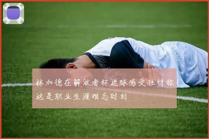 林加德在解放者杯进球感受独特称这是职业生涯难忘时刻
