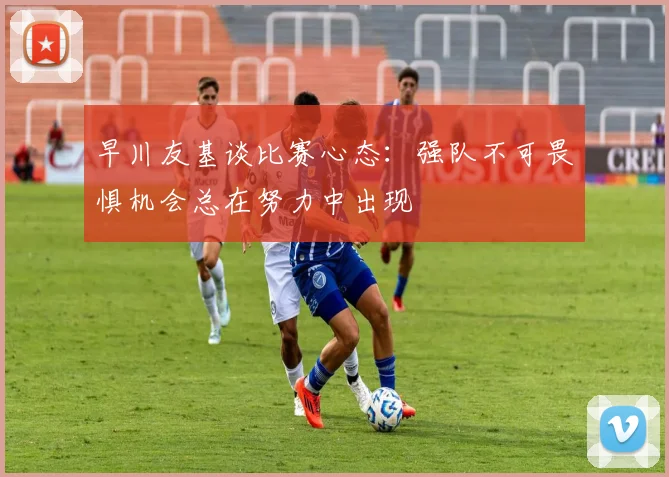 早川友基谈比赛心态:强队不可畏惧机会总在努力中出现