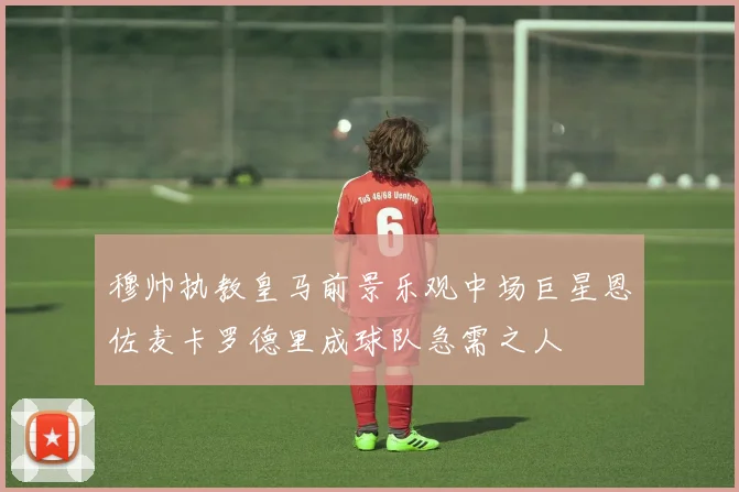 穆帅执教皇马前景乐观中场巨星恩佐麦卡罗德里成球队急需之人