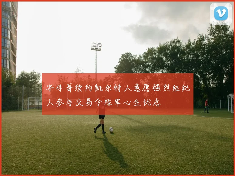 字母哥续约凯尔特人意愿强烈经纪人参与交易令绿军心生忧虑