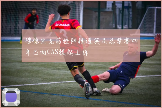 穆德里克药检阳性遭英足总禁赛四年已向CAS提起上诉