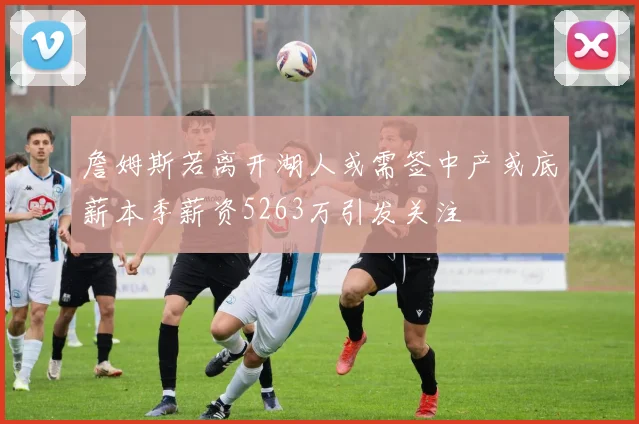 詹姆斯若离开湖人或需签中产或底薪本季薪资5263万引发关注