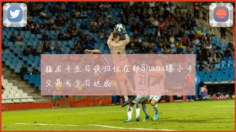猛龙卡生日夜归位在即Shams曝小卡交易或今日达成